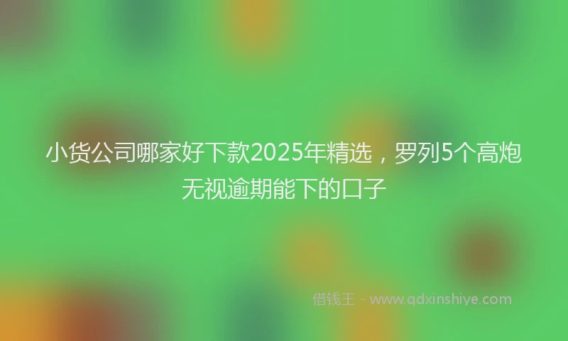 小货公司哪家好下款2025年精选，罗列5个高炮无视逾期能下的口子