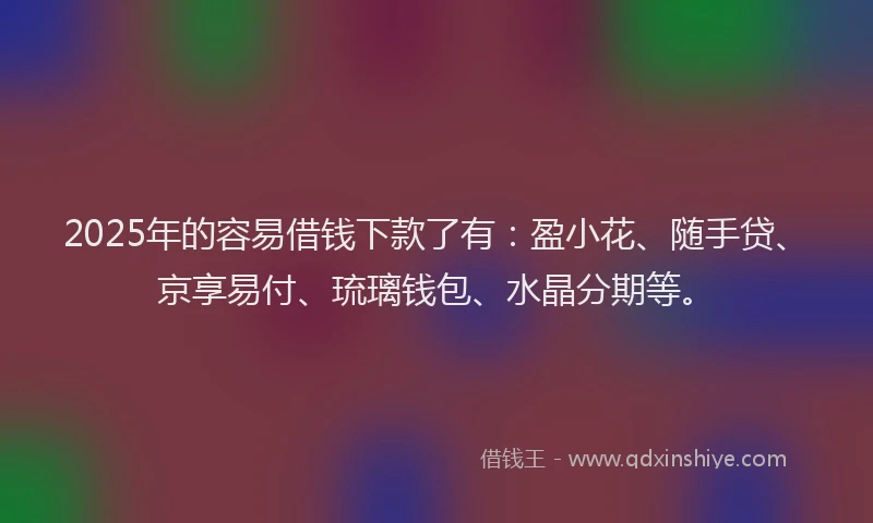2025年的容易借钱下款了有：盈小花、随手贷、京享易付、琉璃钱包、水晶分期等。