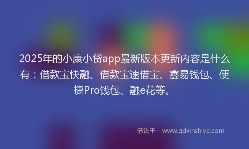2025年的小康小贷app最新版本更新内容是什么有：借款宝快融、借款宝速借宝、鑫易钱包、便捷Pro钱包、融e花等。