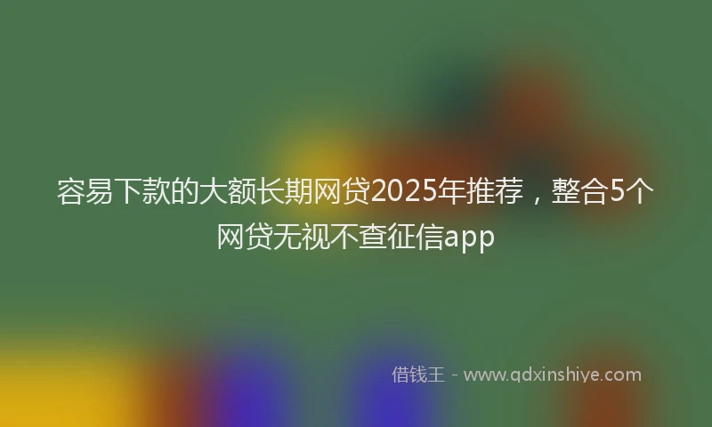 容易下款的大额长期网贷2025年推荐，整合5个网贷无视不查征信app