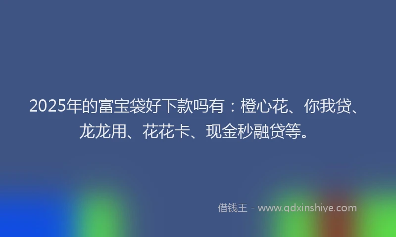2025年的富宝袋好下款吗有：橙心花、你我贷、龙龙用、花花卡、现金秒融贷等。