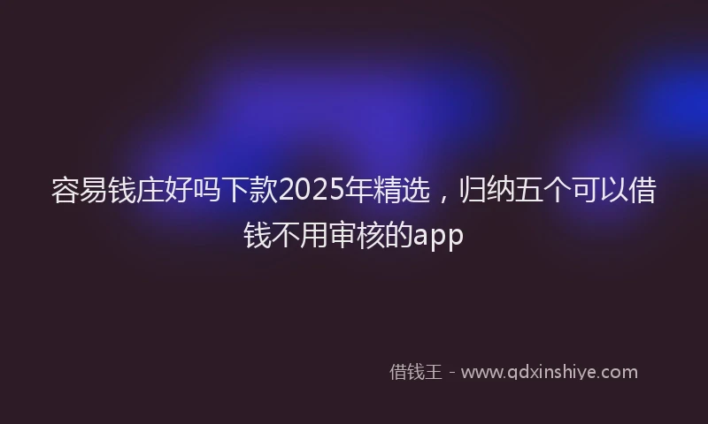 容易钱庄好吗下款2025年精选，归纳五个可以借钱不用审核的app