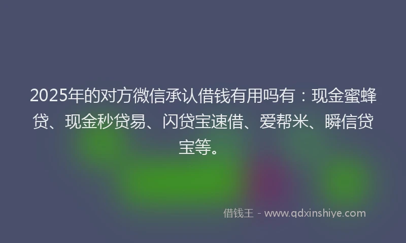 2025年的对方微信承认借钱有用吗有：现金蜜蜂贷、现金秒贷易、闪贷宝速借、爱帮米、瞬信贷宝等。