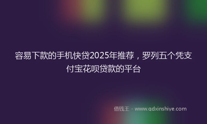 容易下款的手机快贷2025年推荐，罗列五个凭支付宝花呗贷款的平台