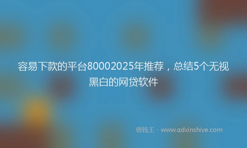 容易下款的平台80002025年推荐，总结5个无视黑白的网贷软件