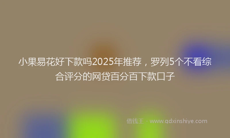 小果易花好下款吗2025年推荐，罗列5个不看综合评分的网贷百分百下款口子