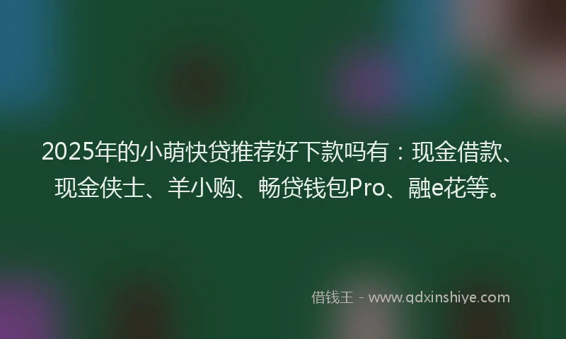 2025年的小萌快贷推荐好下款吗有：现金借款、现金侠士、羊小购、畅贷钱包Pro、融e花等。
