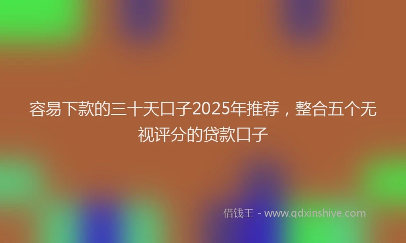 容易下款的三十天口子2025年推荐，整合五个无视评分的贷款口子