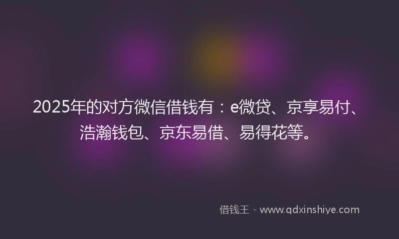 2025年的对方微信借钱有：e微贷、京享易付、浩瀚钱包、京东易借、易得花等。