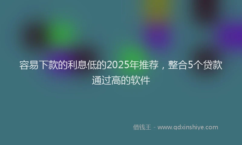容易下款的利息低的2025年推荐，整合5个贷款通过高的软件