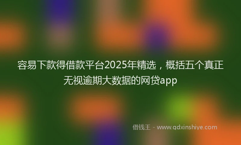 容易下款得借款平台2025年精选，概括五个真正无视逾期大数据的网贷app