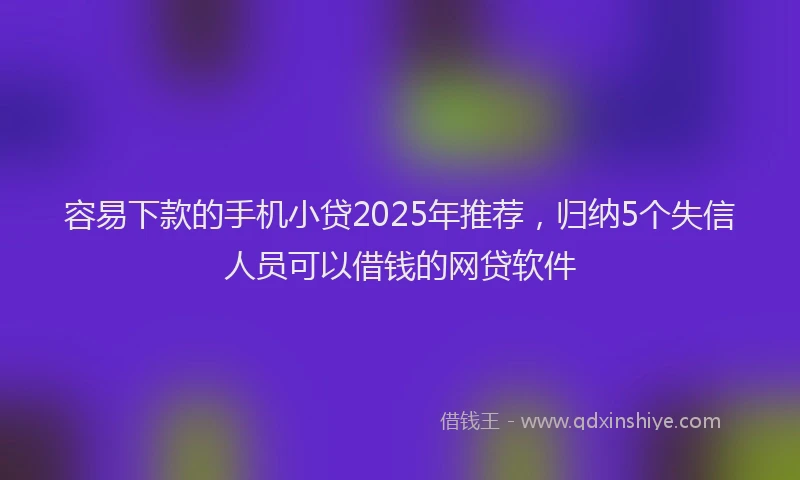 容易下款的手机小贷2025年推荐，归纳5个失信人员可以借钱的网贷软件