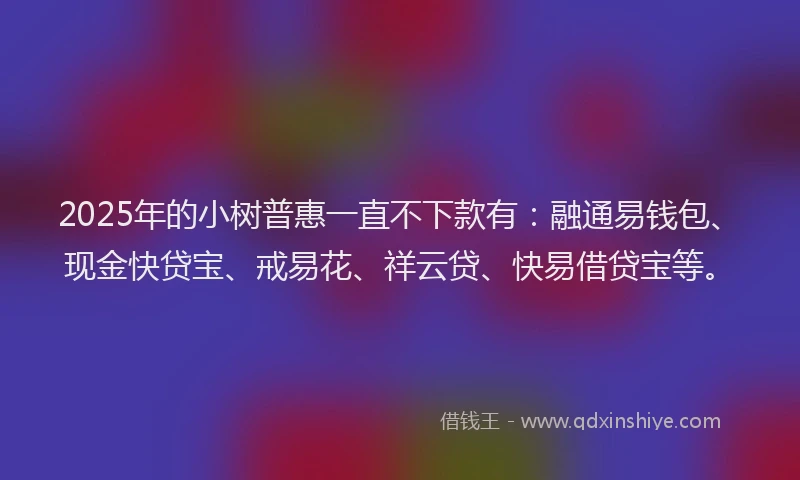 2025年的小树普惠一直不下款有：融通易钱包、现金快贷宝、戒易花、祥云贷、快易借贷宝等。