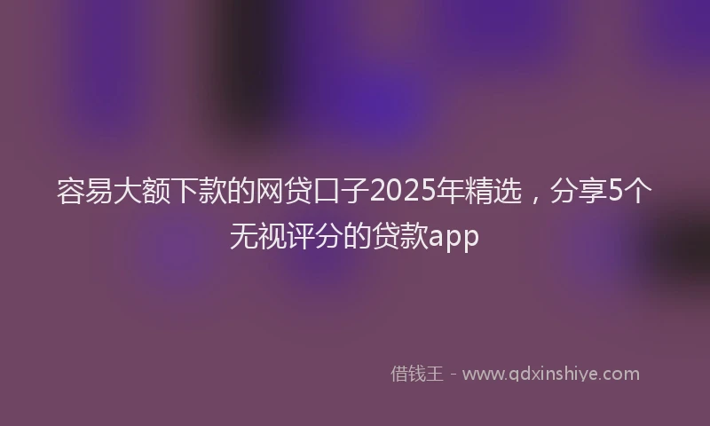 容易大额下款的网贷口子2025年精选，分享5个无视评分的贷款app