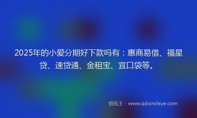 2025年的小爱分期好下款吗有：惠商易借、福星贷、速贷通、金租宝、宜口袋等。
