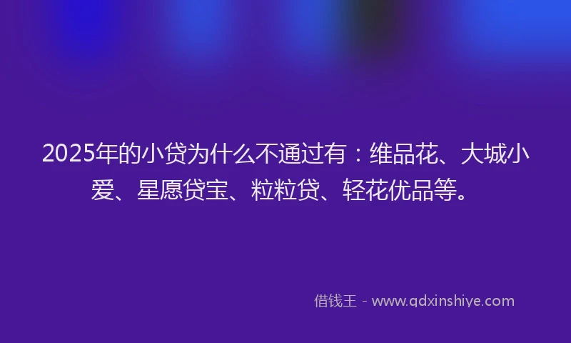 2025年的小贷为什么不通过有：维品花、大城小爱、星愿贷宝、粒粒贷、轻花优品等。