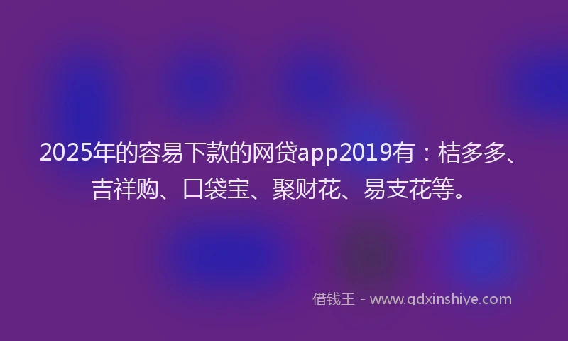 2025年的容易下款的网贷app2019有：桔多多、吉祥购、口袋宝、聚财花、易支花等。