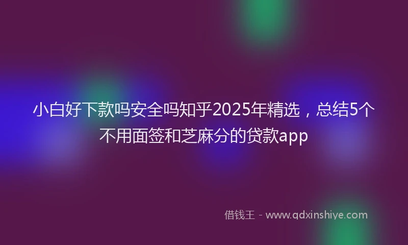 小白好下款吗安全吗知乎2025年精选，总结5个不用面签和芝麻分的贷款app