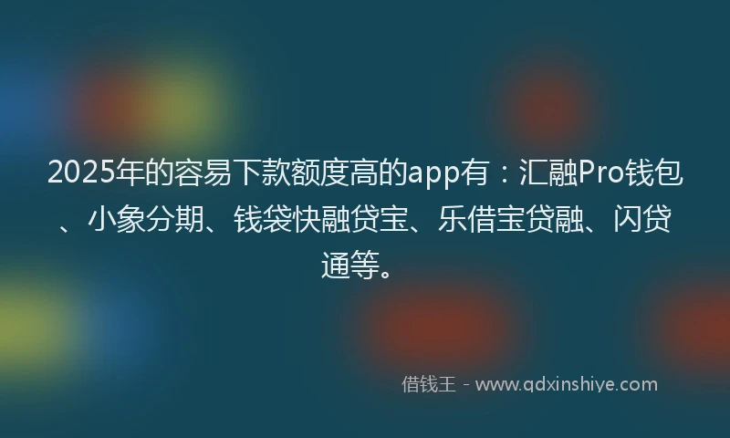 2025年的容易下款额度高的app有：汇融Pro钱包、小象分期、钱袋快融贷宝、乐借宝贷融、闪贷通等。