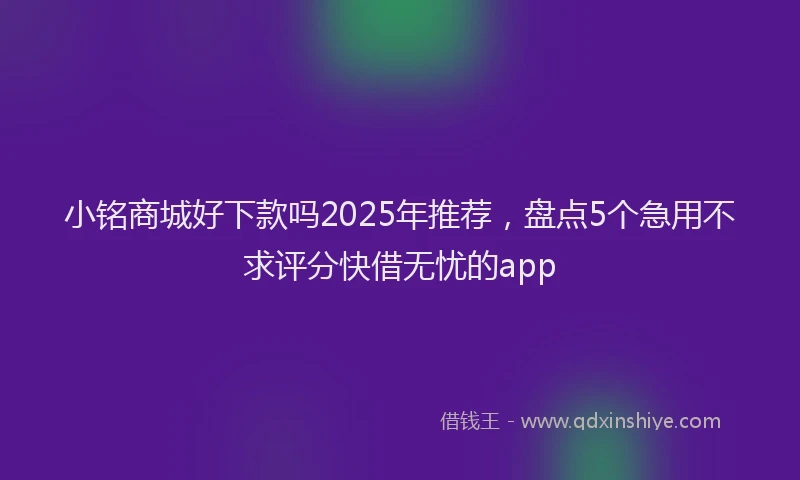 小铭商城好下款吗2025年推荐，盘点5个急用不求评分快借无忧的app