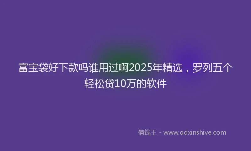 富宝袋好下款吗谁用过啊2025年精选，罗列五个轻松贷10万的软件