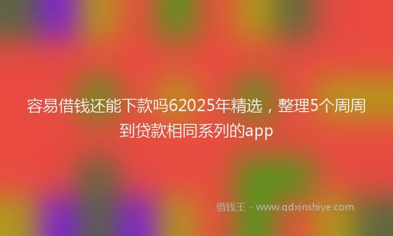 容易借钱还能下款吗62025年精选，整理5个周周到贷款相同系列的app