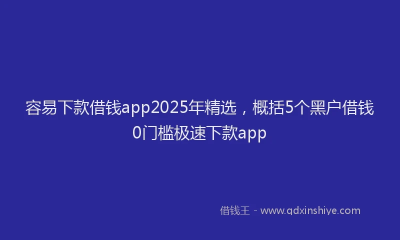 容易下款借钱app2025年精选，概括5个黑户借钱0门槛极速下款app