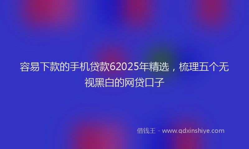 容易下款的手机贷款62025年精选，梳理五个无视黑白的网贷口子