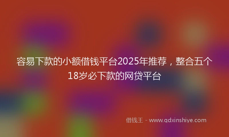 容易下款的小额借钱平台2025年推荐，整合五个18岁必下款的网贷平台