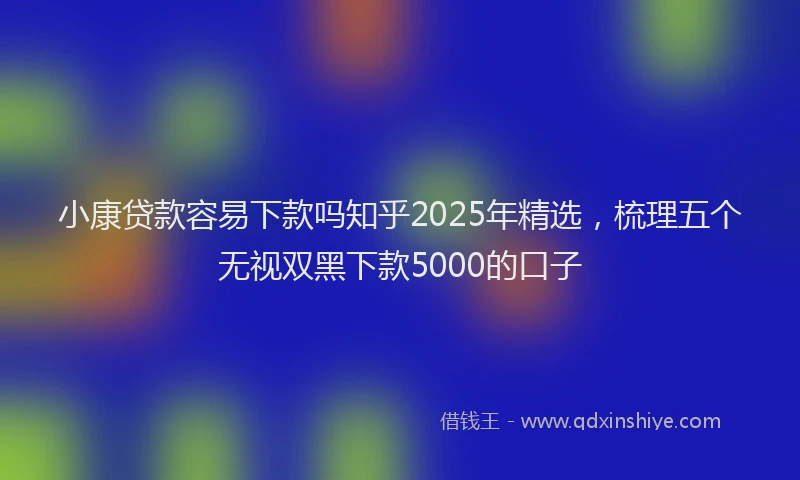 小康贷款容易下款吗知乎2025年精选，梳理五个无视双黑下款5000的口子
