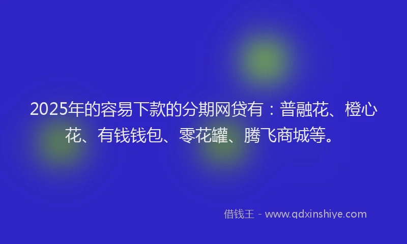 2025年的容易下款的分期网贷有：普融花、橙心花、有钱钱包、零花罐、腾飞商城等。