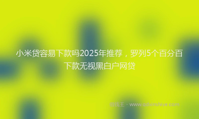 小米贷容易下款吗2025年推荐，罗列5个百分百下款无视黑白户网贷