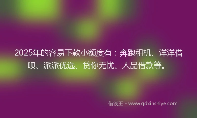 2025年的容易下款小额度有：奔跑租机、洋洋借呗、派派优选、贷你无忧、人品借款等。
