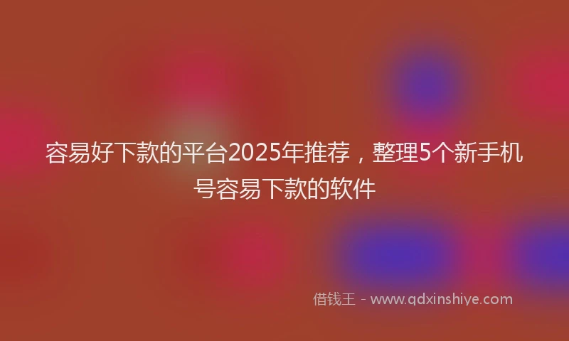 容易好下款的平台2025年推荐，整理5个新手机号容易下款的软件