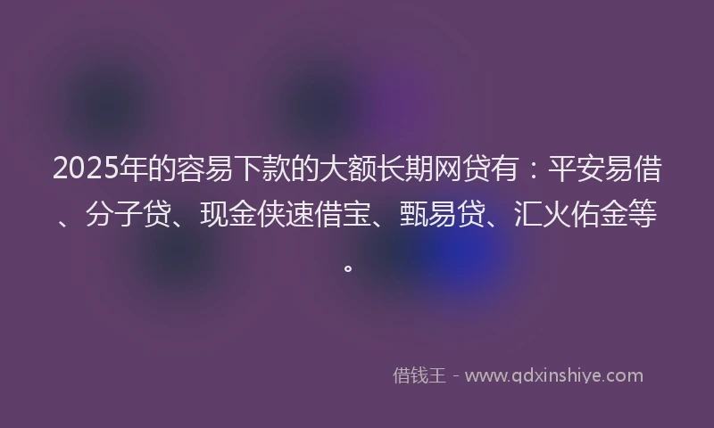 2025年的容易下款的大额长期网贷有：平安易借、分子贷、现金侠速借宝、甄易贷、汇火佑金等。