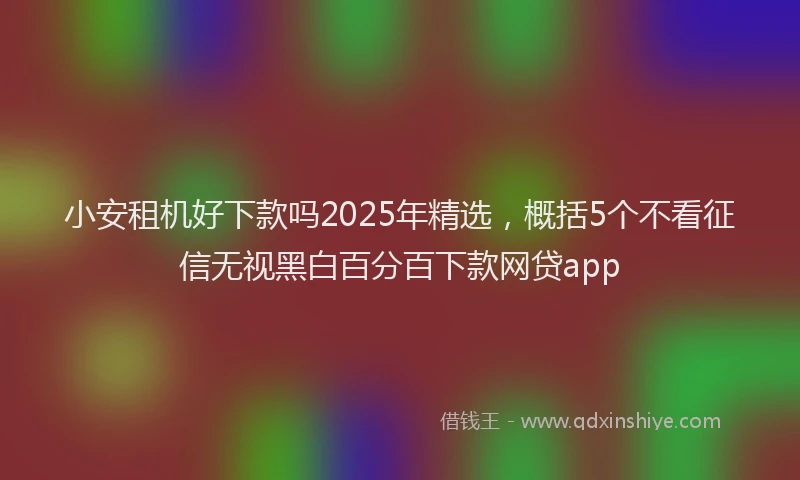 小安租机好下款吗2025年精选，概括5个不看征信无视黑白百分百下款网贷app
