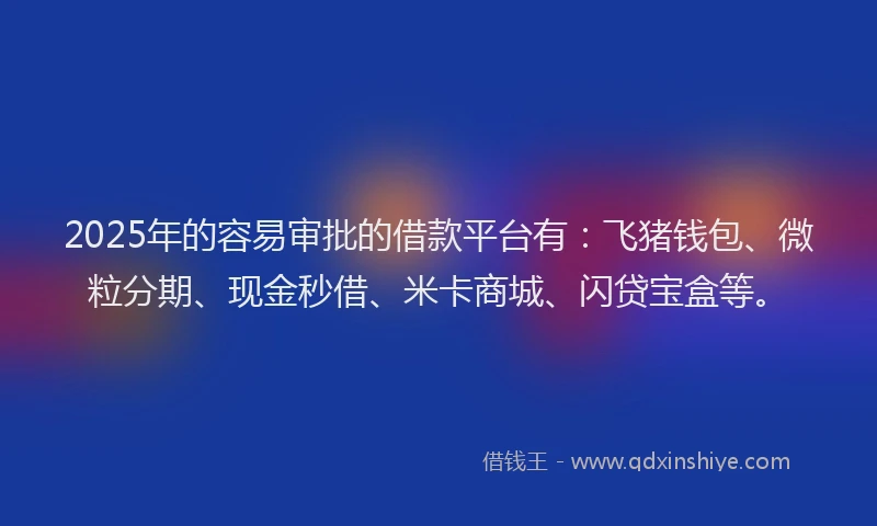 2025年的容易审批的借款平台有：飞猪钱包、微粒分期、现金秒借、米卡商城、闪贷宝盒等。