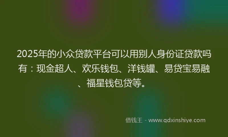 2025年的小众贷款平台可以用别人身份证贷款吗有：现金超人、欢乐钱包、洋钱罐、易贷宝易融、福星钱包贷等。