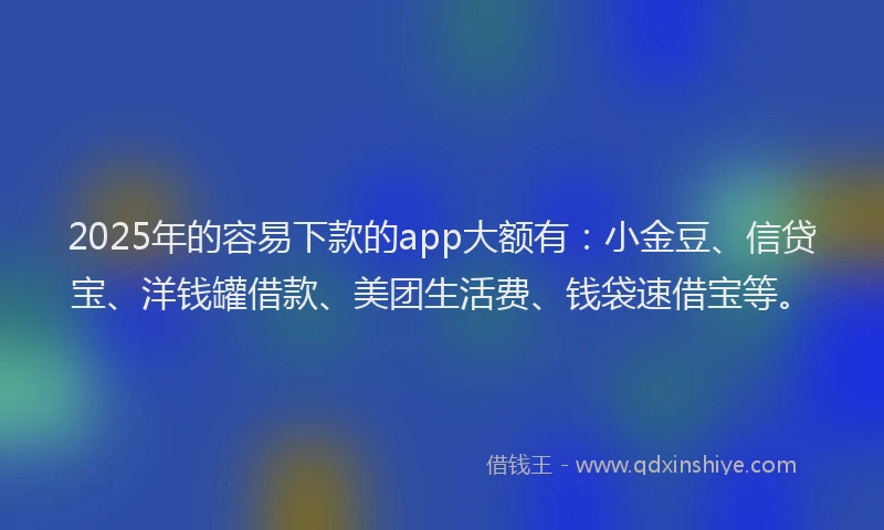 2025年的容易下款的app大额有：小金豆、信贷宝、洋钱罐借款、美团生活费、钱袋速借宝等。