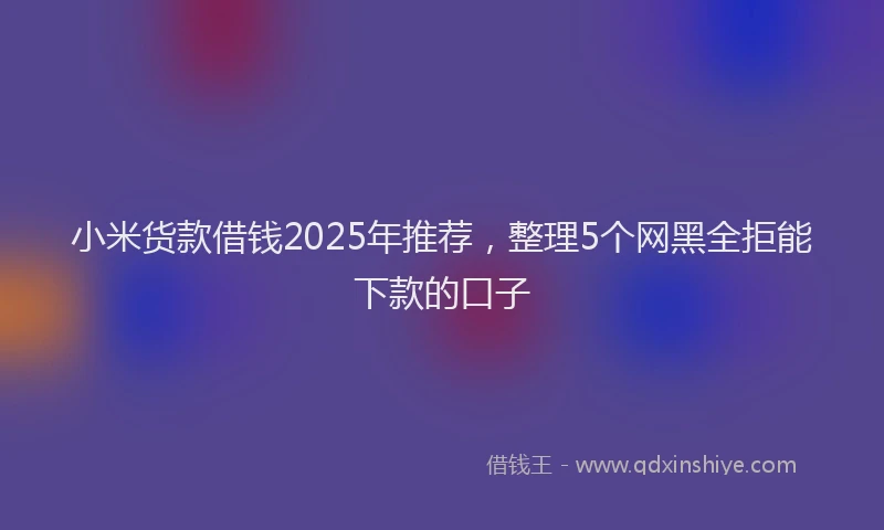 小米货款借钱2025年推荐，整理5个网黑全拒能下款的口子