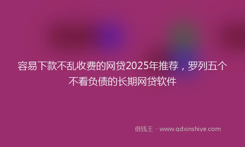 容易下款不乱收费的网贷2025年推荐，罗列五个不看负债的长期网贷软件