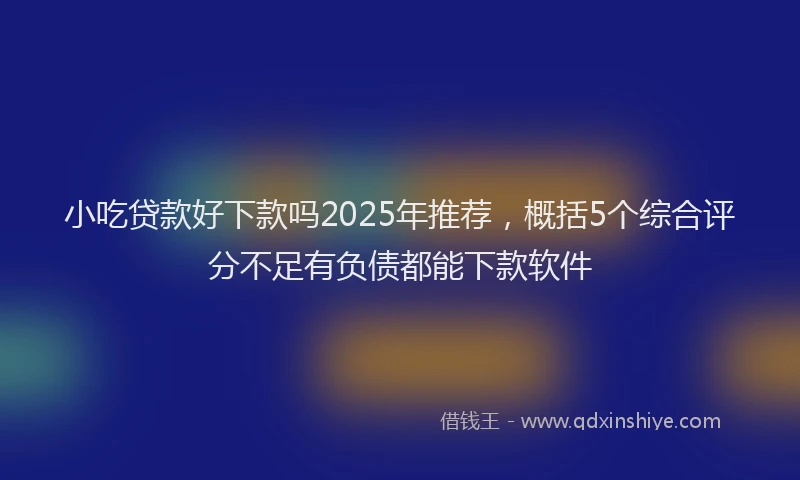 小吃贷款好下款吗2025年推荐，概括5个综合评分不足有负债都能下款软件