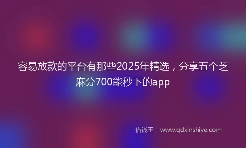 容易放款的平台有那些2025年精选，分享五个芝麻分700能秒下的app