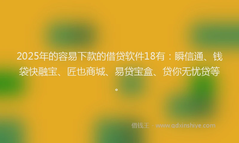 2025年的容易下款的借贷软件18有：瞬信通、钱袋快融宝、匠也商城、易贷宝盒、贷你无忧贷等。