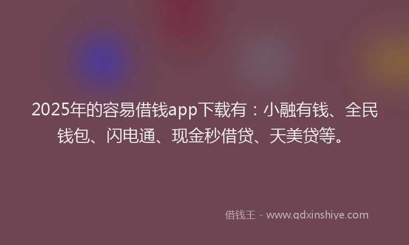 2025年的容易借钱app下载有：小融有钱、全民钱包、闪电通、现金秒借贷、天美贷等。