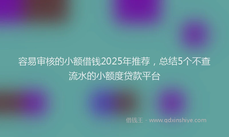 容易审核的小额借钱2025年推荐，总结5个不查流水的小额度贷款平台