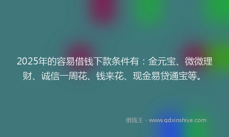 2025年的容易借钱下款条件有：金元宝、微微理财、诚信一周花、钱来花、现金易贷通宝等。
