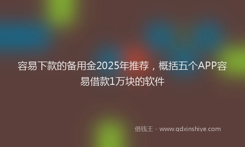 容易下款的备用金2025年推荐，概括五个APP容易借款1万块的软件