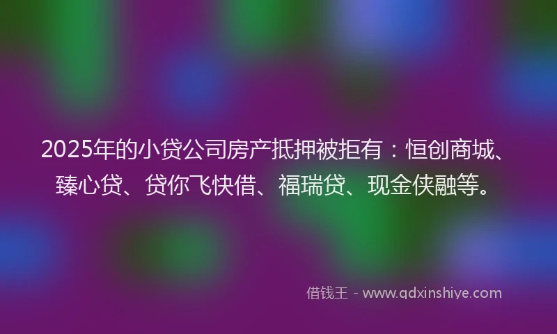 2025年的小贷公司房产抵押被拒有：恒创商城、臻心贷、贷你飞快借、福瑞贷、现金侠融等。