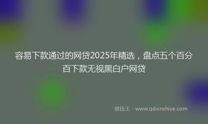 容易下款通过的网贷2025年精选，盘点五个百分百下款无视黑白户网贷